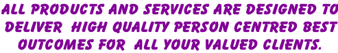 ALL PRODUCTS AND SERVICES ARE DESIGNED TO DELIVER  HIGH QUALITY PERSON CENTRED BEST  OUTCOMES FOR  ALL YOUR VALUED CLIENTS.
